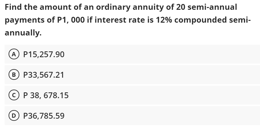 Find the amount of an ordinary annuity of 20 semi-annual
payments of P1, 000 if interest rate is 12% compounded semi-
annually.
A P15,257.90
B P33,567.21
© P 38, 678.15
D P36,785.59
