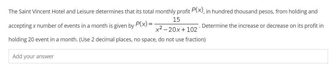 The Saint Vincent Hotel and Leisure determines that its total monthly profit P(x), in hundred thousand pesos, from holding and
15
accepting x number of events in a month is given by P(x) =
Determine the increase or decrease on its profit in
x2 – 20x + 102
holding 20 event in a month. (Use 2 decimal places, no space, do not use fraction)
Add your answer
