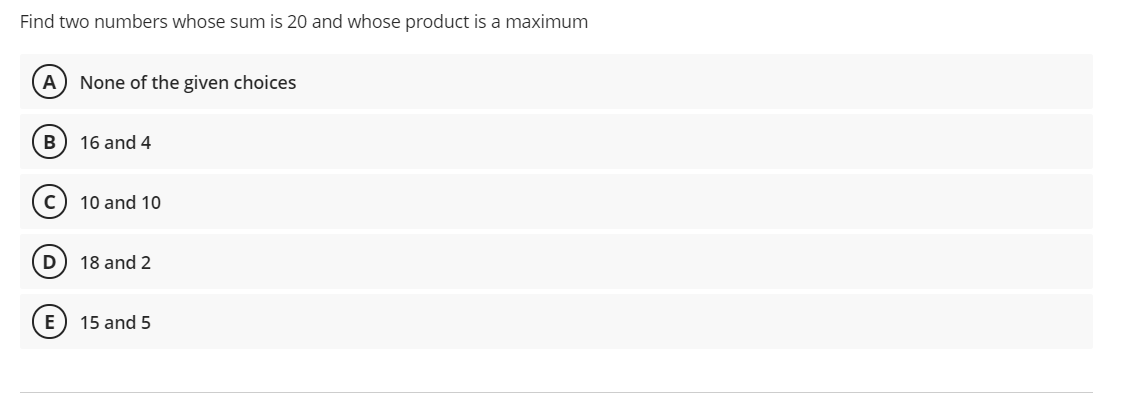 Find two numbers whose sum is 20 and whose product is a maximum
A) None of the given choices
16 and 4
10 and 10
D) 18 and 2
15 and 5
