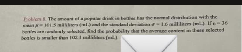 mean
Problem 8. The amount of a popular drink in bottles has the normal distribution with the
101.5 milliliters (mL) and the standard deviation o- 1.6 milliliters (mL). If n - 36
bottles are randomly selected, find the probability that the average content in these selected
bottles is smaller than 102.1 milliliters (ml.).