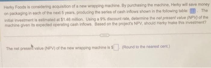 Herky Foods is considering acquisition of a new wrapping machine. By purchasing the machine, Herky will save money
on packaging in each of the next 5 years, producing the series of cash inflows shown in the following table: The
initial investment is estimated at $1.46 million. Using a 9% discount rate, determine the net present value (NPV) of the
machine given its expected operating cash inflows. Based on the project's NPV, should Herky make this investment?
The net present value (NPV) of the new wrapping machine is $. (Round to the nearest cent.)