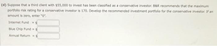 (d) Suppose that a third client with $55,000 to invest has been classified as a conservative investor. B&R recommends that the maximum
portfolio risk rating for a conservative investor is 170. Develop the recommended investment portfolio for the conservative investor. If an
amount is zero, enter "0".
Internet Funds
Blue Chip Funds
Annual Return = $