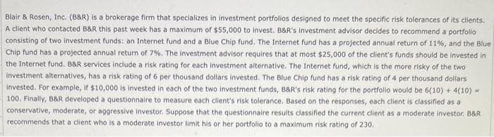 Blair & Rosen, Inc. (B&R) is a brokerage firm that specializes in investment portfolios designed to meet the specific risk tolerances of its clients.
A client who contacted B&R this past week has a maximum of $55,000 to invest. B&R's investment advisor decides to recommend a portfolio
consisting of two investment funds: an Internet fund and a Blue Chip fund. The Internet fund has a projected annual return of 11%, and the Blue
Chip fund has a projected annual return of 7%. The investment advisor requires that at most $25,000 of the client's funds should be invested in
the Internet fund. B&R services include a risk rating for each investment alternative. The Internet fund, which is the more risky of the two
investment alternatives, has a risk rating of 6 per thousand dollars invested. The Blue Chip fund has a risk rating of 4 per thousand dollars
invested. For example, if $10,000 is invested in each of the two investment funds, B&R's risk rating for the portfolio would be 6(10) + 4(10) -
100. Finally, B&R developed a questionnaire to measure each client's risk tolerance. Based on the responses, each client is classified as a
conservative, moderate, or aggressive investor. Suppose that the questionnaire results classified the current client as a moderate investor. B&R
recommends that a client who is a moderate investor limit his or her portfolio to a maximum risk rating of 230.