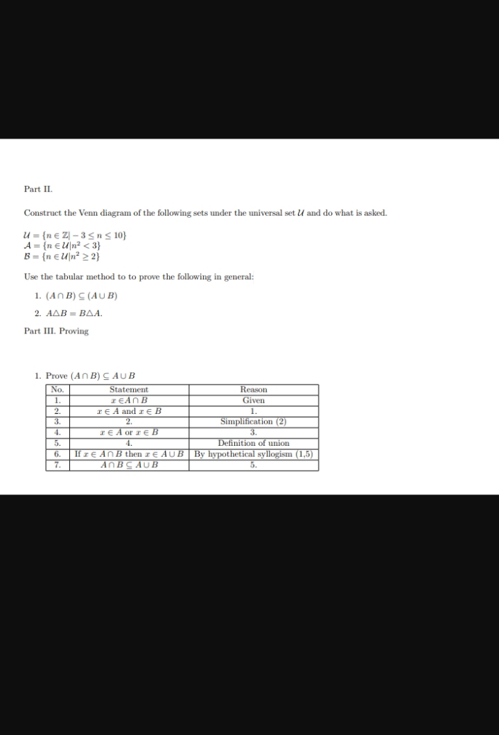 Part II
Construct the Venn diagram of the following sets under the universal set U and do what is asked.
U={ne Z-3 ≤ n ≤ 10}
A = {n EU|n² <3}
B = {n EU|n² 2 2}
Use the tabular method to to prove the following in general:
1. (ANB) S (AUB)
2. ΑΔΒ = ΒΔΑ.
Part III. Proving
1. Prove (An B) CAUB
No.
1.
2.
=
3.
7
4.
5.
6.
7.
Statement
1EAN B
rEA and zB
A or B
Definition of union
If z € An B then z € AUB By hypothetical syllogism (1,5)
AnBCAUB
Reason
Given
Simplification (2)
3.