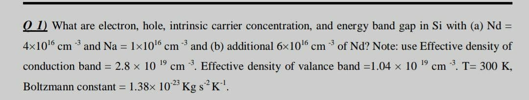 O 1) What are electron, hole, intrinsic carrier concentration, and energy band gap in Si with (a) Nd =
4x1016 cm 3 and Na = 1x106 cm
and (b) additional 6x1016
cm 3 of Nd? Note: use Effective density of
conduction band = 2.8 x 10 19 cm *. Effective density of valance band =1.04 x 10 19 cm . T= 300 K,
Boltzmann constant = 1.38x 1023 Kg s K.
