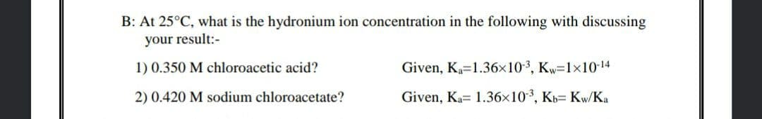 B: At 25°C, what is the hydronium ion concentration in the following with discussing
your result:-
1) 0.350 M chloroacetic acid?
Given, Ka=1.36x10-3, Kw=1x10-14
2) 0.420 M sodium chloroacetate?
Given, Ka= 1.36x10, Kb= Kw/Ka
