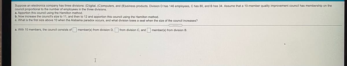 Suppose an electronics company has three divisions: (D)igital, (C)omputers, and (B)usiness products. Division D has 146 employees, C has 80, and B has 34. Assume that a 10-member quality improvement council has membership on the
council proportional to the number of employees in the three divisions.
a. Apportion this council using the Hamilton method.
b. Now increase the council's size to 11, and then to 12 and apportion this council using the Hamilton method.
c. What is the first size above 10 when the Alabama paradox occurs, and what division loses a seat when the size of the council increases?
a. With 10 members, the council consists of member(s) from division D, from division C, and member(s) from division B.
