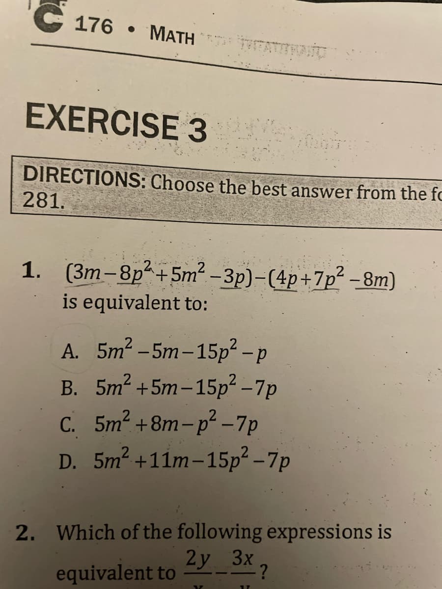 C176 MATH
EXERCISE 3
DIRECTIONS: Choose the best answer from the fo
281.
1. (3m-8p²+5m²-3p)-(4p+7p²-8m)
is equivalent to:
A. 5m²-5m-15p² - p
B. 5m² +5m-15p²-7p
C. 5m² +8m-p²-7p
D. 5m² +11m-15p²-7p
2. Which of the following expressions is
2y_3x?
equivalent to
17