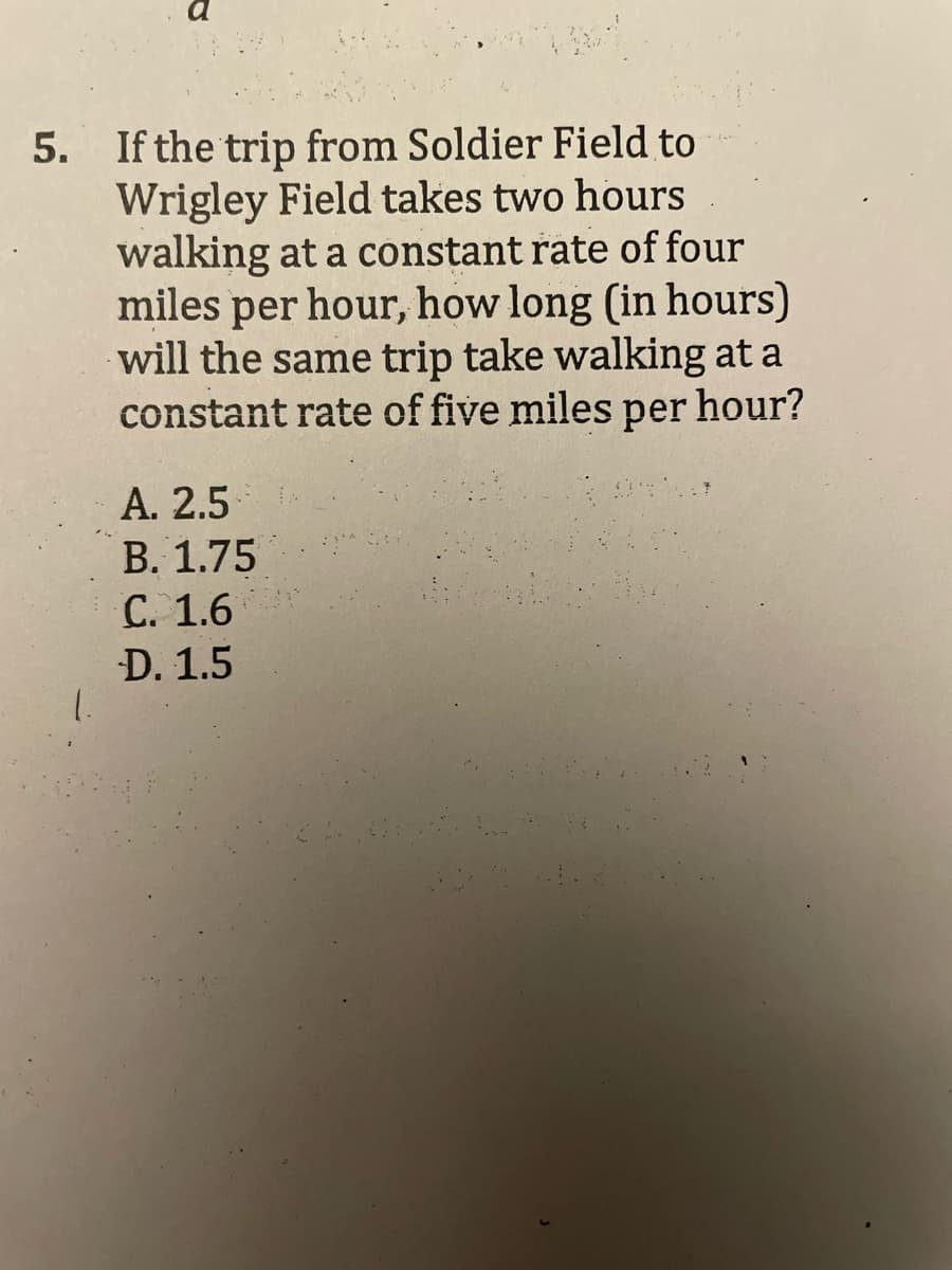 5. If the trip from Soldier Field to
Wrigley Field takes two hours
walking at a constant rate of four
miles per hour, how long (in hours)
will the same trip take walking at a
constant rate of five miles per hour?
A. 2.5
B. 1.75
C. 1.6
D. 1.5
1.