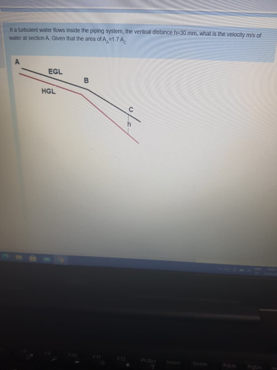 If a turbulent water flows inside the piping system, the vertical distance h=30 mm, what is the velocity m/s of
water at section A. Given that the area of A, =1.7 A,
EGL
HGL
F10
F11
F12
PrtScr
Insert
Delete
PaUp
PgDn
