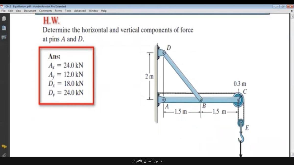 CHJ Equilbrium.pd - Adobe Acrobat Pro Eitended
File Edt View Decument Comments Forms Tools Advanced Window Help
H.W.
Determine the horizontal and vertical components of force
at pins A and D.
D
Ans:
A = 24.0 kN
A, = 12.0 kN
D; = 18.0 kN
D, = 24.0 kN
%3D
2 m
%3D
0.3 m
%3D
A
-1.5 m
B
-1.5 m
E
ما من اتصال بالإنترنت
