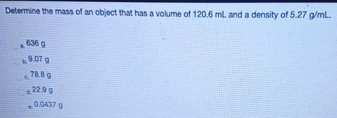 Determine the mass of an object that has a volume of 120.6 mL and a density of 5.27 g/mL.
636 g
9.07 g
78.8 g
a 22.9 g
0.0437 g
