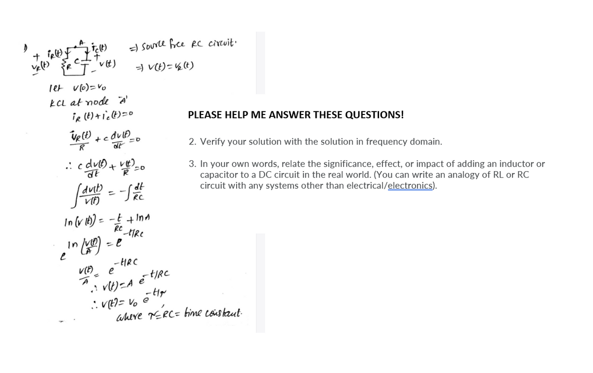 a Source bee RC cirtuit.
vit)
=) VE)= ½(t)
Tet vlo)=Vo
KCL at node A'
iR (t)+ic(t)=0
PLEASE HELP ME ANSWER THESE QUESTIONS!
2. Verify your solution with the solution in frequency domain.
3. In your own words, relate the significance, effect, or impact of adding an inductor or
capacitor to a DC circuit in the real world. (You can write an analogy of RL or RC
circuit with any systems other than electrical/electronics).
In(v th) = -t +InA
%3D
In vt
-HRC
e
aheve TERC= fime coustaut
