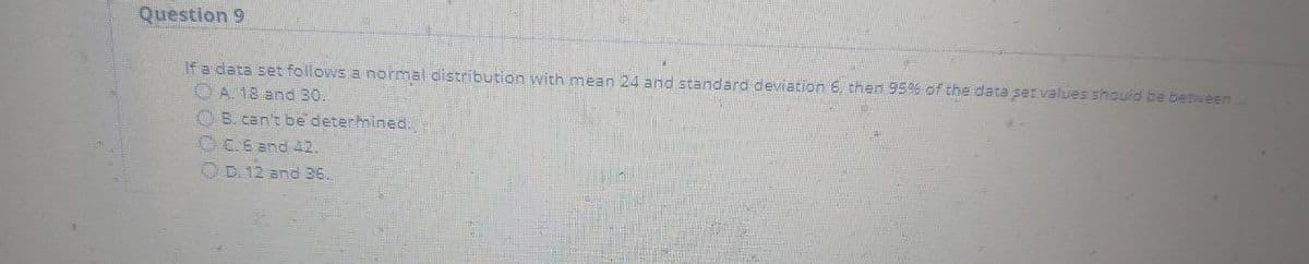 Question 9
If a data set follows a normal distribution with mean 24 and standard deviation 6, then 95% of the data ser values should be between..
O A. 18 and 30.
OB. can't be determined.
O C.6 and 42.
OD. 12 and 36.
