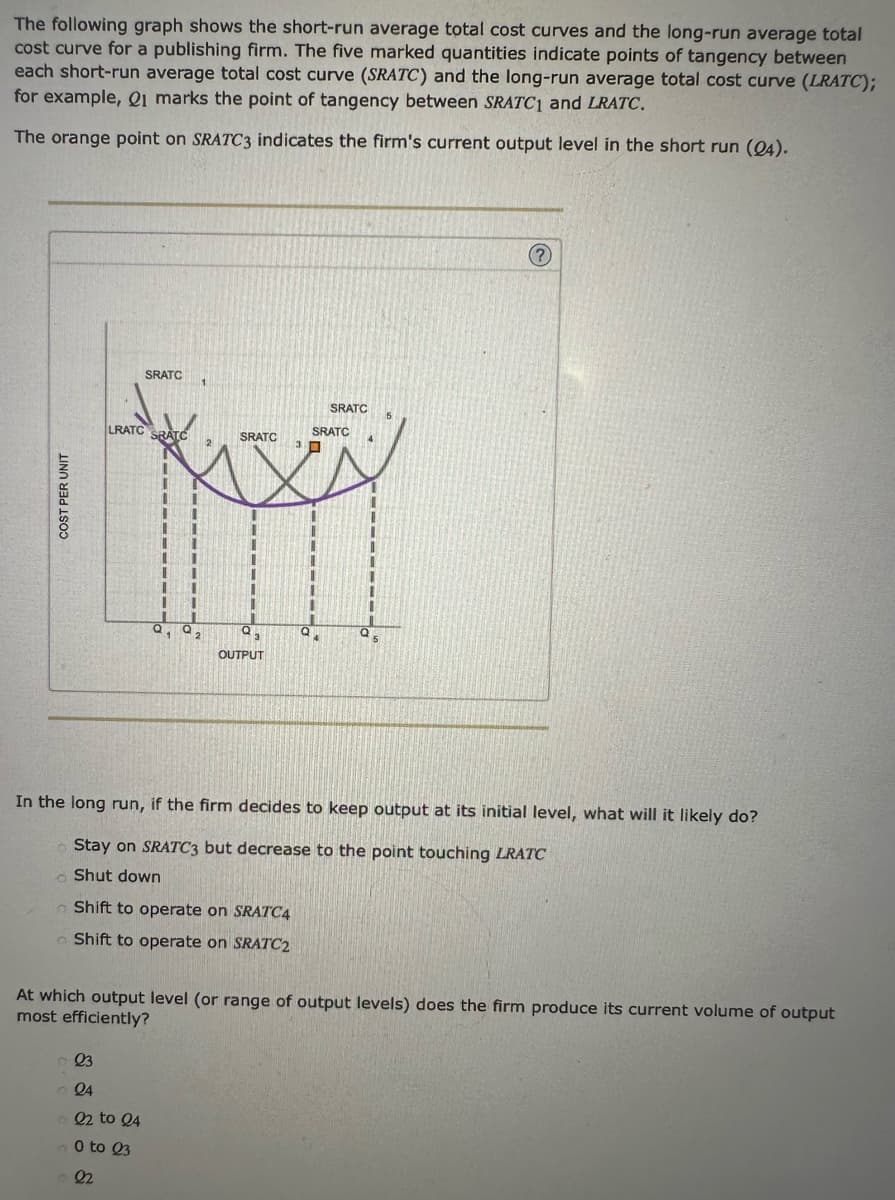The following graph shows the short-run average total cost curves and the long-run average total
cost curve for a publishing firm. The five marked quantities indicate points of tangency between
each short-run average total cost curve (SRATC) and the long-run average total cost curve (LRATC);
for example, Q1 marks the point of tangency between SRATC1 and LRATC.
The orange point on SRATC3 indicates the firm's current output level in the short run (24).
COST PER UNIT
SRATC
LRATC SRATC
SRATC
SRATC
2
fasy
1
23
24
©22 to 24
0 to 23
22
Q₂
1
Q₂
OUTPUT
I
SRATC 5
Q5
In the long run, if the firm decides to keep output at its initial level, what will it likely do?
Stay on SRATC3 but decrease to the point touching LRATC
Shut down
Shift to operate on SRATC4
Shift to operate on SRATC2
?
At which output level (or range of output levels) does the firm produce its current volume of output
most efficiently?