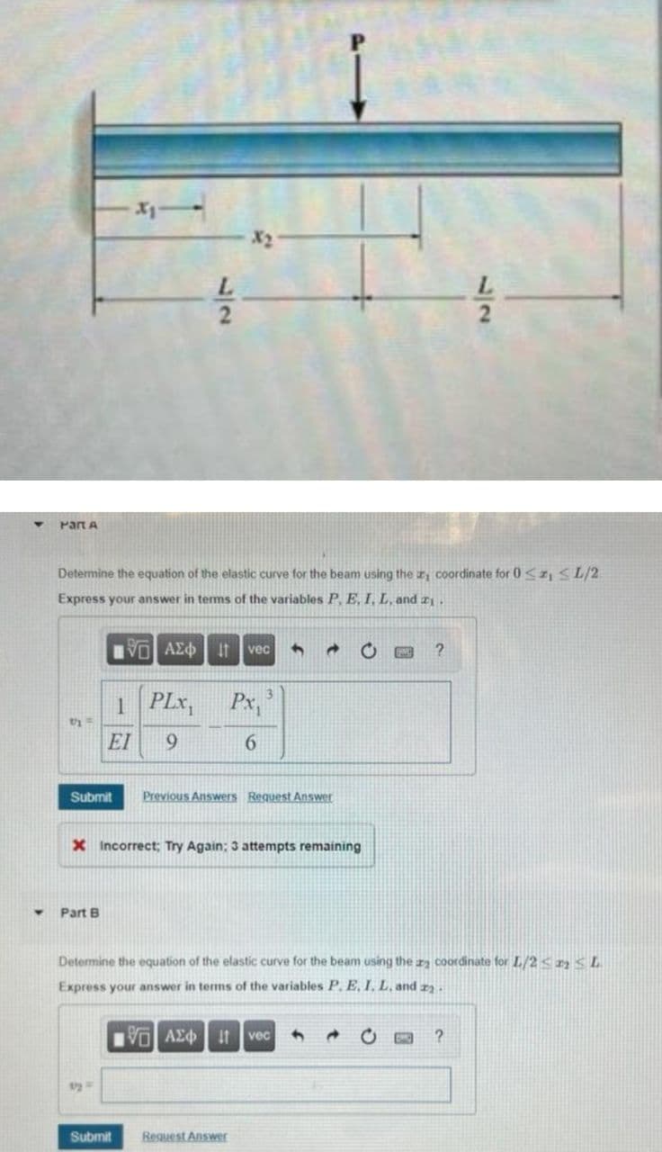 L.
Part A
Determine the equation of the elastic curve for the beam using the coordinate for 0<z, SL/2
Express your answer in terms of the variables P, E, I, L, and zI.
vec
1 PLx,
Px,
EI
9.
Submit
Previous Answers Request Answer
X Incorrect; Try Again; 3 attempts remaining
Part B
Determine the equation of the elastic curve for the beam using the za coordinate for L/2<n<L
Express your answer in terms of the variables P. E, I. L, and r) .
VAE t vec
Submit
Request Answer
527
17
