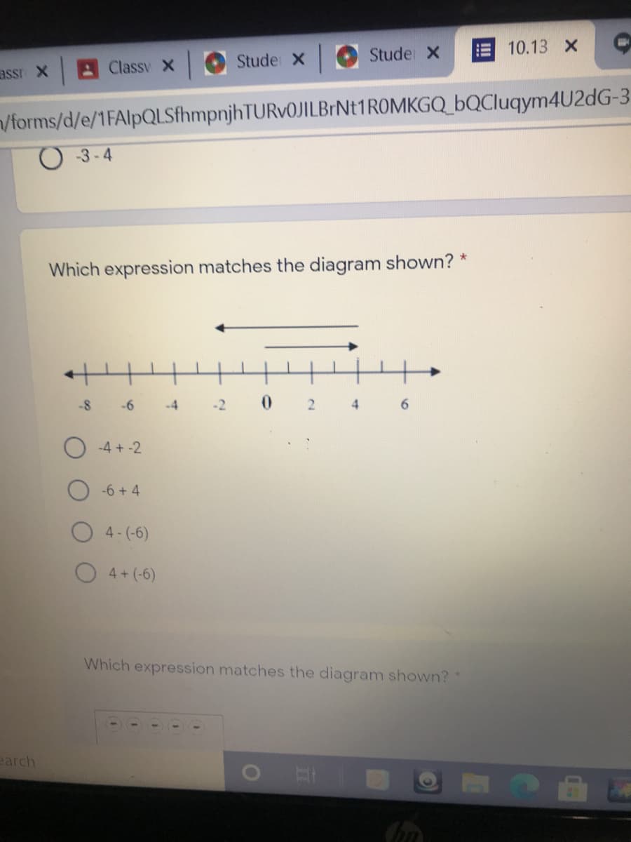 10.13 X
Stude x
Studer X
assr X
AClassy X
/forms/d/e/1FAlpQLSfhmpnjhTURv0JILBrNt1ROMKGQ_bQCluqym4U2dG-3
-3-4
Which expression matches the diagram shown? *
-8
-6
-4
-2
2.
6.
-4 + -2
-6 + 4
4- (-6)
4+ (-6)
Which expression matches the diagram shown?
earch
