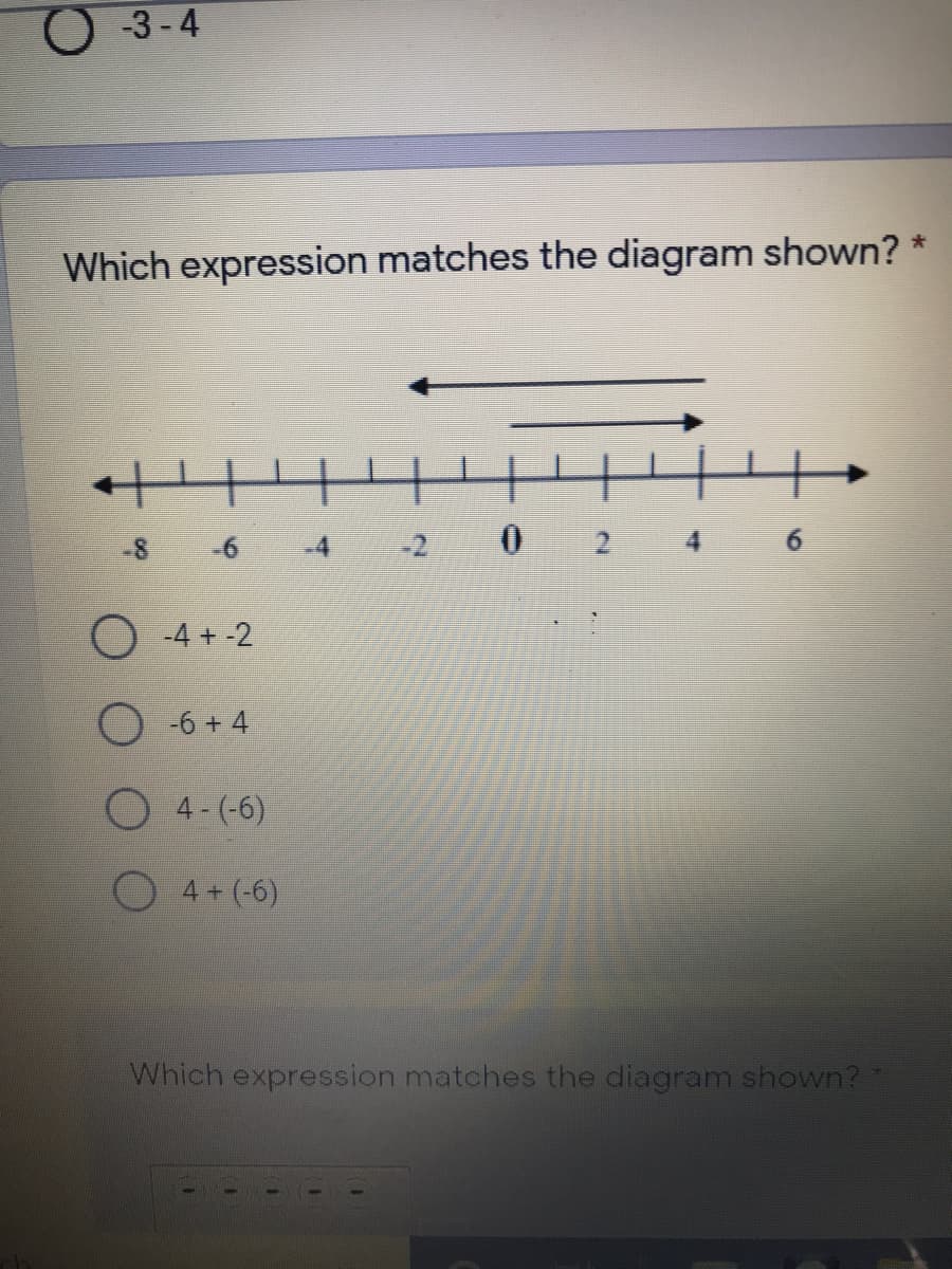 O -3 -4
Which expression matches the diagram shown? *
-8 6
-4
-2 0 2 4 6
O -4 + -2
-6 + 4
4 - (-6)
4 + (-6)
Which expression matches the diagram shown?
