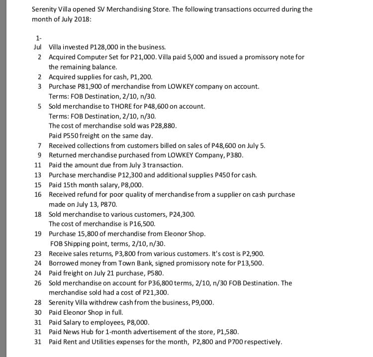 Serenity Villa opened SV Merchandising Store. The following transactions occurred during the
month of July 2018:
1-
Jul Villa invested P128,000 in the business.
2 Acquired Computer Set for P21,000. Villa paid 5,000 and issued a promissory note for
the remaining balance.
2 Acquired supplies for cash, P1,200.
3 Purchase P81,900 of merchandise from LOWKEY company on account.
Terms: FOB Destination, 2/10, n/30.
5 Sold merchandise to THORE for P48,600 on account.
Terms: FOB Destination, 2/10, n/30.
The cost of merchandise sold was P28,880.
Paid P550 freight on the same day.
7 Received collections from customers billed on sales of P48,600 on July 5.
9 Returned merchandise purchased from LOWKEY Company, P380.
11 Paid the amount due from July 3 transaction.
13 Purcha se merchandise P12,300 and additional supplies P450 for cash.
15 Paid 15th month salary, P8,000.
16 Received refund for poor quality of merchandise from a supplier on cash purchase
made on July 13, P870.
18 Sold merchandise to various customers, P24,300.
The cost of merchandise is P16,500.
19 Purchase 15,800 of merchandise from Eleonor Shop.
FOB Shipping point, terms, 2/10, n/30.
23 Receive sales returns, P3,800 from various customers. It's cost is P2,900.
24 Borrowed money from Town Bank, signed promissory note for P13,500.
24 Paid freight on July 21 purchase, P580.
26 Sold merchandise on account for P36,800 terms, 2/10, n/30 FOB Destination. The
merchandise sold had a cost of P21,300.
28 Serenity Villa withdrew cash from the business, P9,000.
30 Paid Eleonor Shop in full.
31 Paid Salary to employees, P8,000.
31 Paid News Hub for 1-month advertisement of the store, P1,580.
31 Paid Rent and Utilities expenses for the month, P2,800 and P700 respectively.
