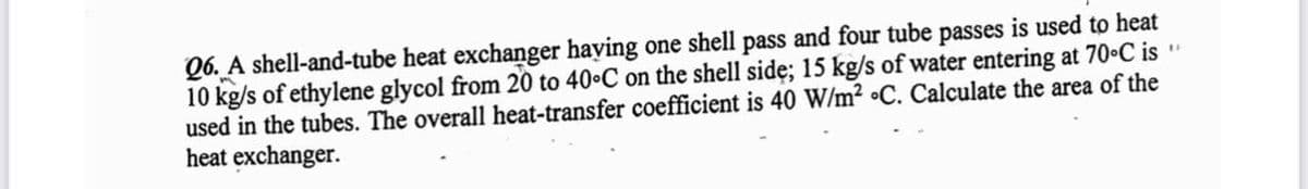 Q6. A shell-and-tube heat exchanger having one shell pass and four tube passes is used to heat
10 kg/s of ethylene glycol from 20 to 40°C on the shell side; 15 kg/s of water entering at 70°C is "
used in the tubes. The overall heat-transfer coefficient is 40 W/m² C. Calculate the area of the
heat exchanger.