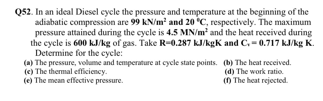 Q52. In an ideal Diesel cycle the pressure and temperature at the beginning of the
adiabatic compression are 99 kN/m? and 20 °C, respectively. The maximum
pressure attained during the cycle is 4.5 MN/m? and the heat received during
the cycle is 600 kJ/kg of gas. Take R=0.287 kJ/kgK and Cv= 0.717 kJ/kg K.
Determine for the cycle:
(a) The pressure, volume and temperature at cycle state points. (b) The heat received.
(c) The thermal efficiency.
(e) The mean effective pressure.
(d) The work ratio.
(f) The heat rejected.
