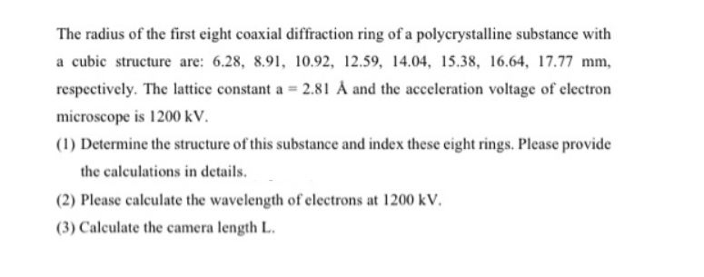 The radius of the first eight coaxial diffraction ring of a polycrystalline substance with
a cubic structure are: 6.28, 8.91, 10.92, 12.59, 14.04, 15.38, 16.64, 17.77 mm,
respectively. The lattice constant a = 2.81 Å and the acceleration voltage of electron
microscope is 1200 kV.
(1) Determine the structure of this substance and index these eight rings. Please provide
the calculations in details.
(2) Please calculate the wavelength of electrons at 1200 kV.
(3) Calculate the camera length L.
