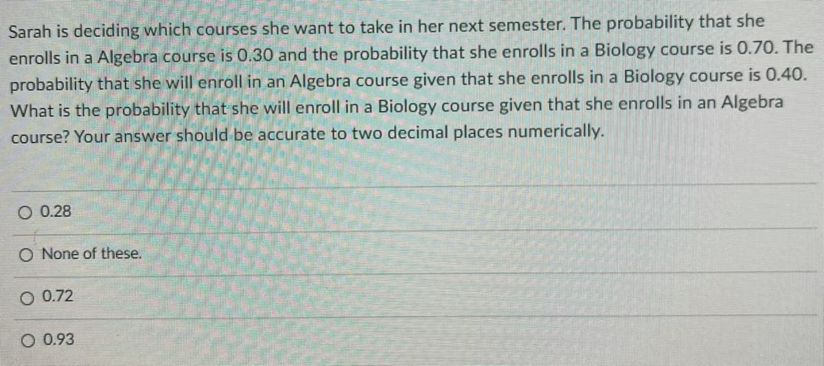 Sarah is deciding which courses she want to take in her next semester. The probability that she
enrolls in a Algebra course is 0.30 and the probability that she enrolls in a Biology course is 0.70. The
probability that she will enroll in an Algebra course given that she enrolls in a Biology course is 0.40.
What is the probability that she will enroll in a Biology course given that she enrolls in an Algebra
course? Your answer should be accurate to two decimal places numerically.
O 0.28
O None of these.
0.72
O 0.93

