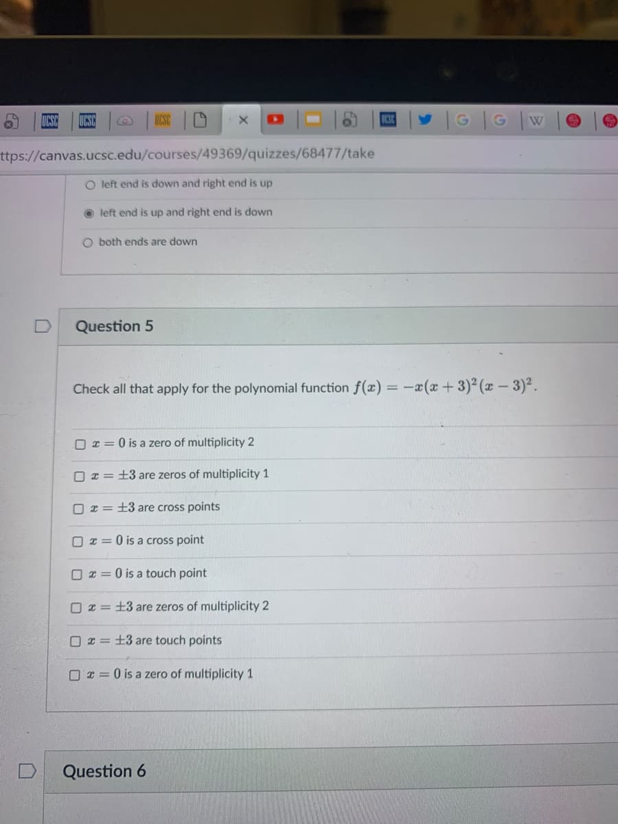 UCSC
CSC
G
W
ttps://canvas.ucsc.edu/courses/49369/quizzes/68477/take
O left end is down and right end is up
O left end is up and right end is down
O both ends are down
Question 5
Check all that apply for the polynomial function f(x) =-a(x +3)2 (x- 3)2.
O x = 0 is a zero of multiplicity 2
O x = +3 are zeros of multiplicity 1
O x = +3 are cross points
O x = 0 is a cross point
I = 0 is a touch point
O 2 = +3 are zeros of multiplicity 2
O x = +3 are touch points
O T = 0 is a zero of multiplicity 1
Question 6
