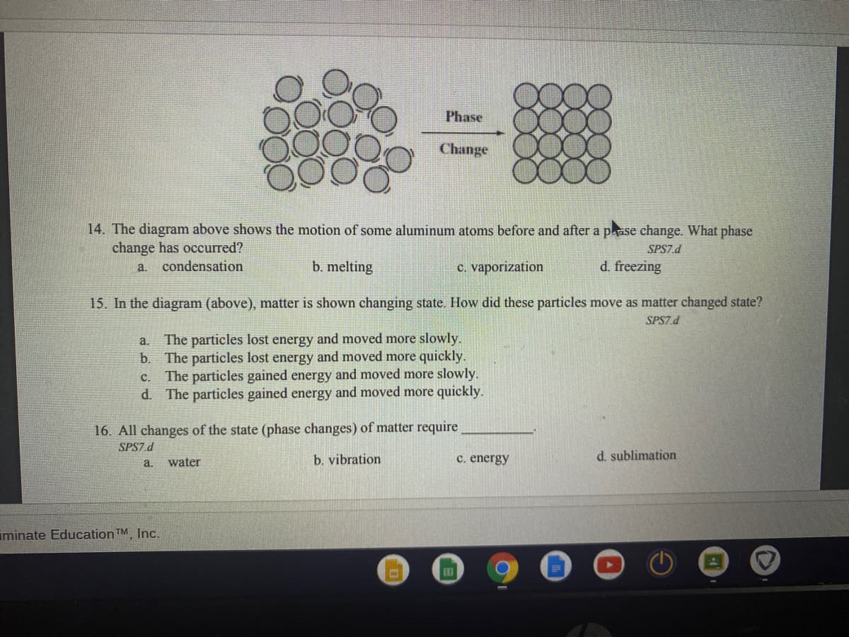 Phase
Change
14. The diagram above shows the motion of some aluminum atoms before and after a pase change. What phase
change has occurred?
SPS7.d
condensation
b. melting
C. vaporization
d. freezing
a.
15. In the diagram (above), matter is shown changing state. How did these particles move as matter changed state?
SPS7.d
The particles lost energy and moved more slowly.
b. The particles lost energy and moved more quickly.
The particles gained energy and moved more slowly.
The particles gained energy and moved more quickly.
a.
C.
d.
16. All changes of the state (phase changes) of matter require
SPS7.d
b. vibration
c. energy
d. sublimation
a.
water
minate Education TM. Inc.
田
