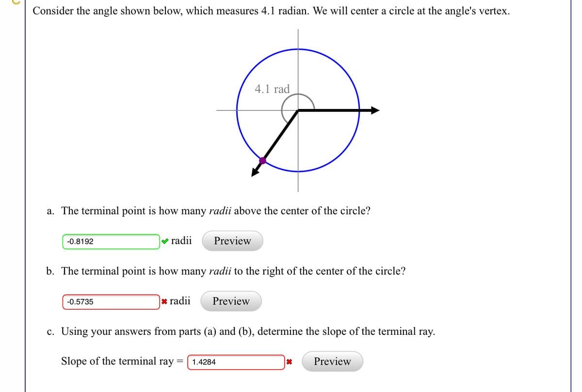 Consider the angle shown below, which measures 4.1 radian. We will center a circle at the angle's vertex.
4.1 rad
a. The terminal point is how many radii above the center of the circle?
-0.8192
V radii
Preview
b. The terminal point is how many radii to the right of the center of the circle?
-0.5735
* radii
Preview
c. Using your answers from parts (a) and (b), determine the slope of the terminal ray.
Slope of the terminal ray =
Preview
1.4284
