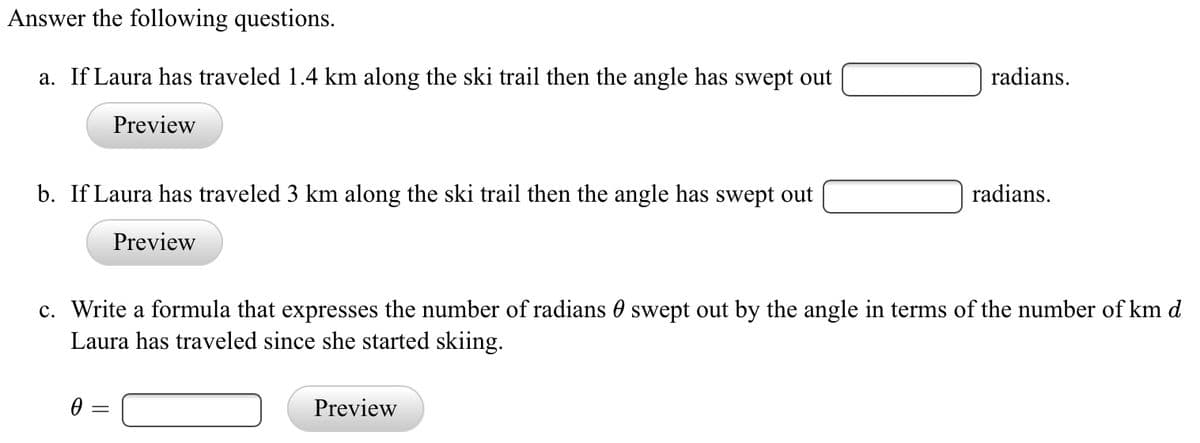 **Answer the following questions.**

a. If Laura has traveled 1.4 km along the ski trail, then the angle has swept out ___ radians.  
[Preview Button]  

b. If Laura has traveled 3 km along the ski trail, then the angle has swept out ___ radians.  
[Preview Button]  

c. Write a formula that expresses the number of radians θ swept out by the angle in terms of the number of km d Laura has traveled since she started skiing.  

θ = ___ [Preview Button]