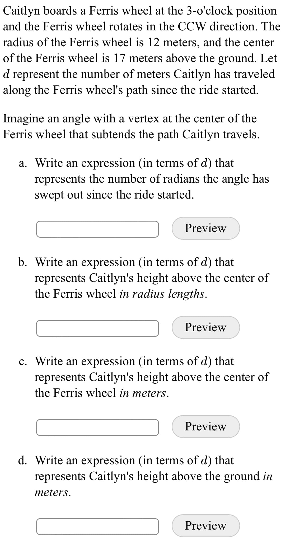 Caitlyn boards a Ferris wheel at the 3-o'clock position
and the Ferris wheel rotates in the CCW direction. The
radius of the Ferris wheel is 12 meters, and the center
of the Ferris wheel is 17 meters above the ground. Let
d represent the number of meters Caitlyn has traveled
along the Ferris wheel's path since the ride started.
Imagine an angle with a vertex at the center of the
Ferris wheel that subtends the path Caitlyn travels.
a. Write an expression (in terms of d) that
represents the number of radians the angle has
swept out since the ride started.
Preview
b. Write an expression (in terms of d) that
represents Caitlyn's height above the center of
the Ferris wheel in radius lengths.
Preview
c. Write an expression (in terms of d) that
represents Caitlyn's height above the center of
the Ferris wheel in meters.
Preview
d. Write an expression (in terms of d) that
represents Caitlyn's height above the ground in
meters.
Preview
