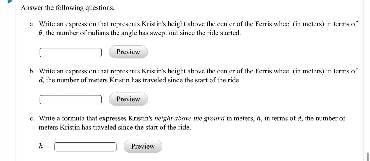 Answer the following questions.
a. Write an expression that represents Kristin's height above the center of the Ferris wheel (in meters) in terms of
0, the number of radians the angle has swept out since the ride started.
Preview
b. Write an expression that represents Kristin's height above the center of the Ferris wheel (in meters) in terms of
d, the number of meters Kristin has traveled since the start of the ride.
Preview
c. Write a formula that expresses Kristin's height above the ground in meters, h, in terms of d, the number of
meters Kristin has traveled since the start of the ride.
h =
Preview
