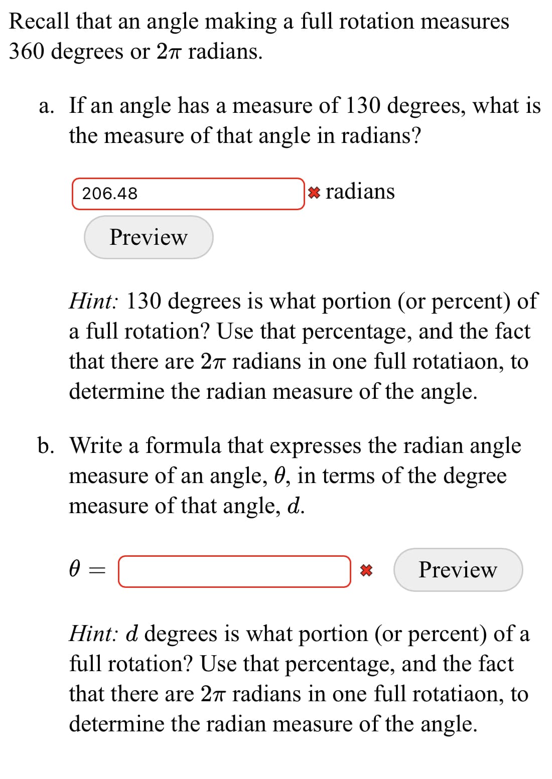 Recall that an angle making a full rotation measures
360 degrees or 27 radians.
a. If an angle has a measure of 130 degrees, what is
the measure of that angle in radians?
206.48
* radians
Preview
Hint: 130 degrees is what portion (or percent) of
a full rotation? Use that percentage, and the fact
that there are 2n radians in one full rotatiaon, to
determine the radian measure of the angle.
b. Write a formula that expresses the radian angle
measure of an angle, 0, in terms of the degree
measure of that angle, d.
Preview
Hint: d degrees is what portion (or percent) of a
full rotation? Use that percentage, and the fact
that there are 27 radians in one full rotatiaon, to
determine the radian measure of the angle.
