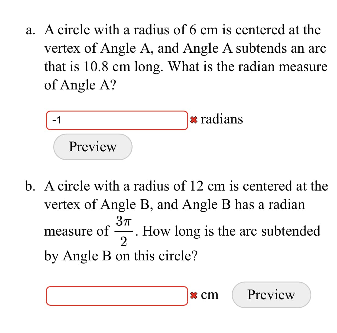 a. A circle with a radius of 6 cm is centered at the
vertex of Angle A, and Angle A subtends an arc
that is 10.8 cm long. What is the radian measure
of Angle A?
-1
* radians
Preview
b. A circle with a radius of 12 cm is centered at the
vertex of Angle B, and Angle B has a radian
measure of
How long is the arc subtended
by Angle B on this circle?
* cm
Preview
