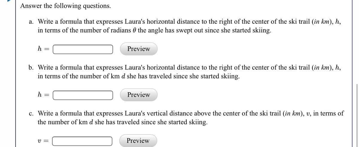 Answer the following questions.
a. Write a formula that expresses Laura's horizontal distance to the right of the center of the ski trail (in km), h,
in terms of the number of radians 0 the angle has swept out since she started skiing.
h =
Preview
b. Write a formula that expresses Laura's horizontal distance to the right of the center of the ski trail (in km), h,
in terms of the number of km d she has traveled since she started skiing.
h
Preview
c. Write a formula that expresses Laura's vertical distance above the center of the ski trail (in km), v, in terms of
the number of km d she has traveled since she started skiing.
V =
Preview
