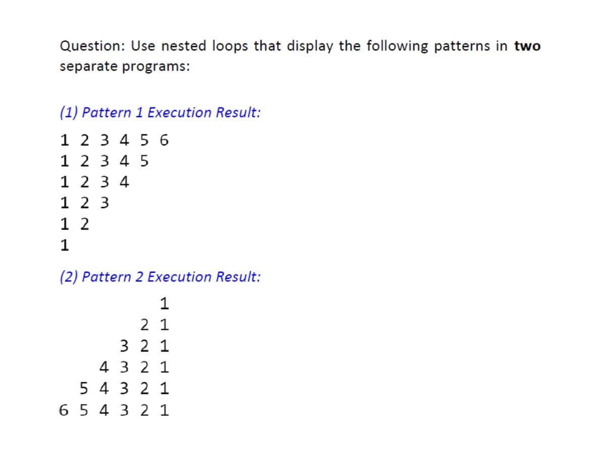 Question: Use nested loops that display the following patterns in two
separate programs:
(1) Pattern 1 Execution Result:
1 2 3 4 5 6
1 2 3 4 5
1 2 3 4
1 2 3
1 2
1
(2) Pattern 2 Execution Result:
2 1
3 2 1
4 3 2 1
5 4 3 2 1
6 5 4 3 2 1
