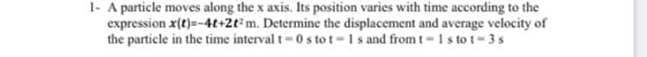 1- A particle moves along the x axis. Its position varies with time according to the
expression x(t)=-4t+2t² m. Determine the displacement and average velocity of
the particle in the time interval t=0 s to t=1s and from t-1 stot=3s