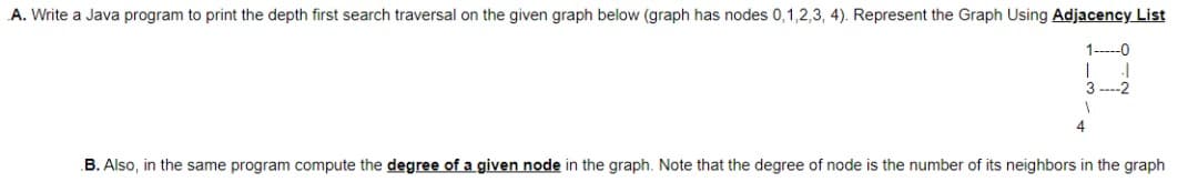 A. Write a Java program to print the depth first search traversal on the given graph below (graph has nodes 0,1,2,3, 4). Represent the Graph Using Adjacency List
1-----0
1 .1
3-2
1
4
B. Also, in the same program compute the degree of a given node in the graph. Note that the degree of node is the number of its neighbors in the graph