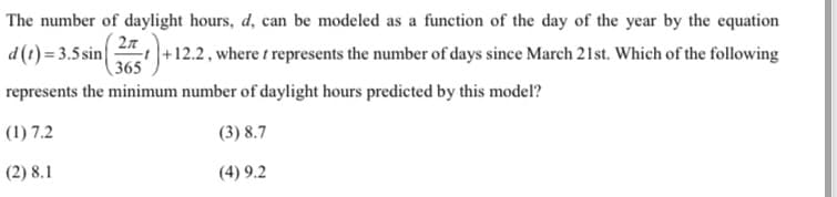 The number of daylight hours, d, can be modeled as a function of the day of the year by the equation
d (t) = 3.5 sin
+12.2, where t represents the number of days since March 21st. Which of the following
365
represents the minimum number of daylight hours predicted by this model?
(1) 7.2
(3) 8.7
(2) 8.1
(4) 9.2
