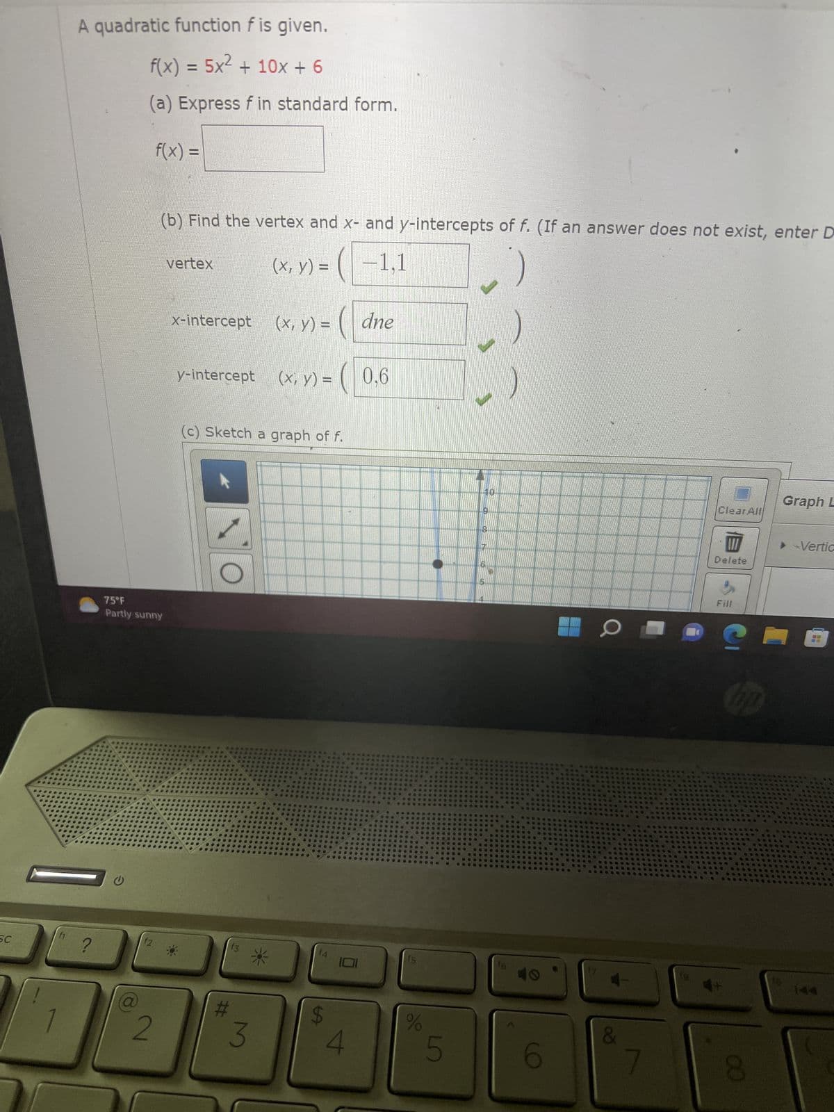 SC
f1
A quadratic function f is given.
f(x) = 5x² + 10x + 6
(a) Express f in standard form.
f(x) =
?
75°F
Partly sunny
f2
(b) Find the vertex and x- and y-intercepts of f. (If an answer does not exist, enter D
(x, y) =
−1,1
2
vertex
x-intercept
y-intercept
O
(c) Sketch a graph of f.
#
f3
(x, y) =
3
(x, y) =
f4
LA
4
dne
0.6
fs
%
5
10
5
16
10
&
BELTSENGENAL
Clear All
Delete
3
Fill
CO
Graph L
Vertic
10