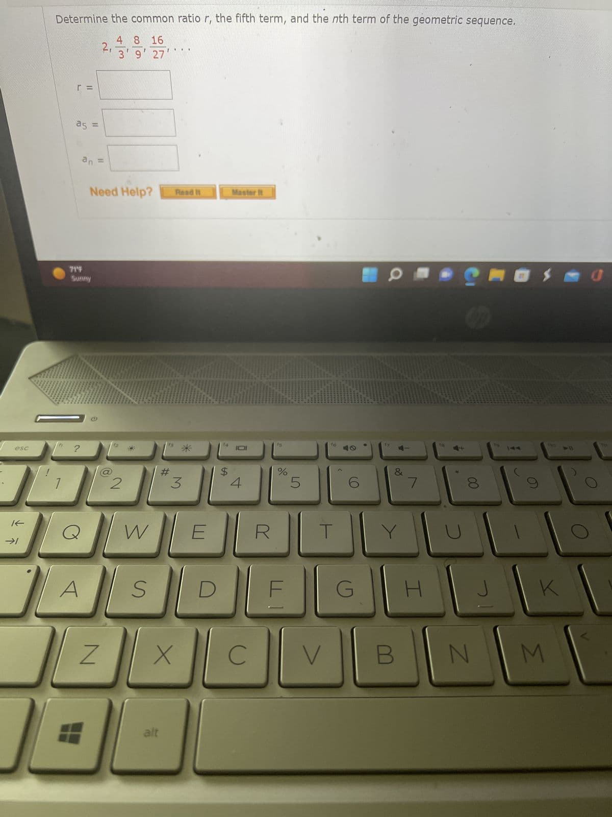 esc
K
→1
Determine the common ratio r, the fifth term, and the nth term of the geometric sequence.
4
8 16
9' 27'
r=
a5 =
?
an =
71°
Sunny
Q
Need Help?
Z
2
W
S
#
alt
U
II
Read it
X
3
E
$
Master it
IDI
C
R
%
F
5
f6
T
V
6
G
&
Y
7
H
fg
*
CO
00
N
$ 0
110 >>11
K
M
711