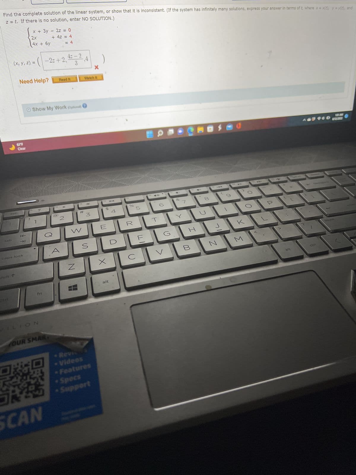 Find the complete solution of the linear system, or show that it is inconsistent. (If the system has infinitely many solutions, express your answer in terms of t, where x = x(t), y = y(t), and
z = t. If there is no solution, enter NO SOLUTION.)
esc
(x, y, z) = (-2z+2₁
61°F
Clear
x + 3y - 2z = 0
2x
4x + 6y
+ 4z = 4
= 4
Need Help?
→I
caps lock
T
n
Show My Work (optional)
1
VILION
4= -2
3
2z+2,² ,4
fn
YOUR SMAR
J
SCAN
O
Read It
12
2
#
W
N
Watch It
3
S
- Videos
* Features
Specs
• Support
$
x
alt
101
%
R
с
5
(O
G
7
Caosad
H
B
8
J
N
D
K
M
z
>
alt
ctrl
12/2722
pause