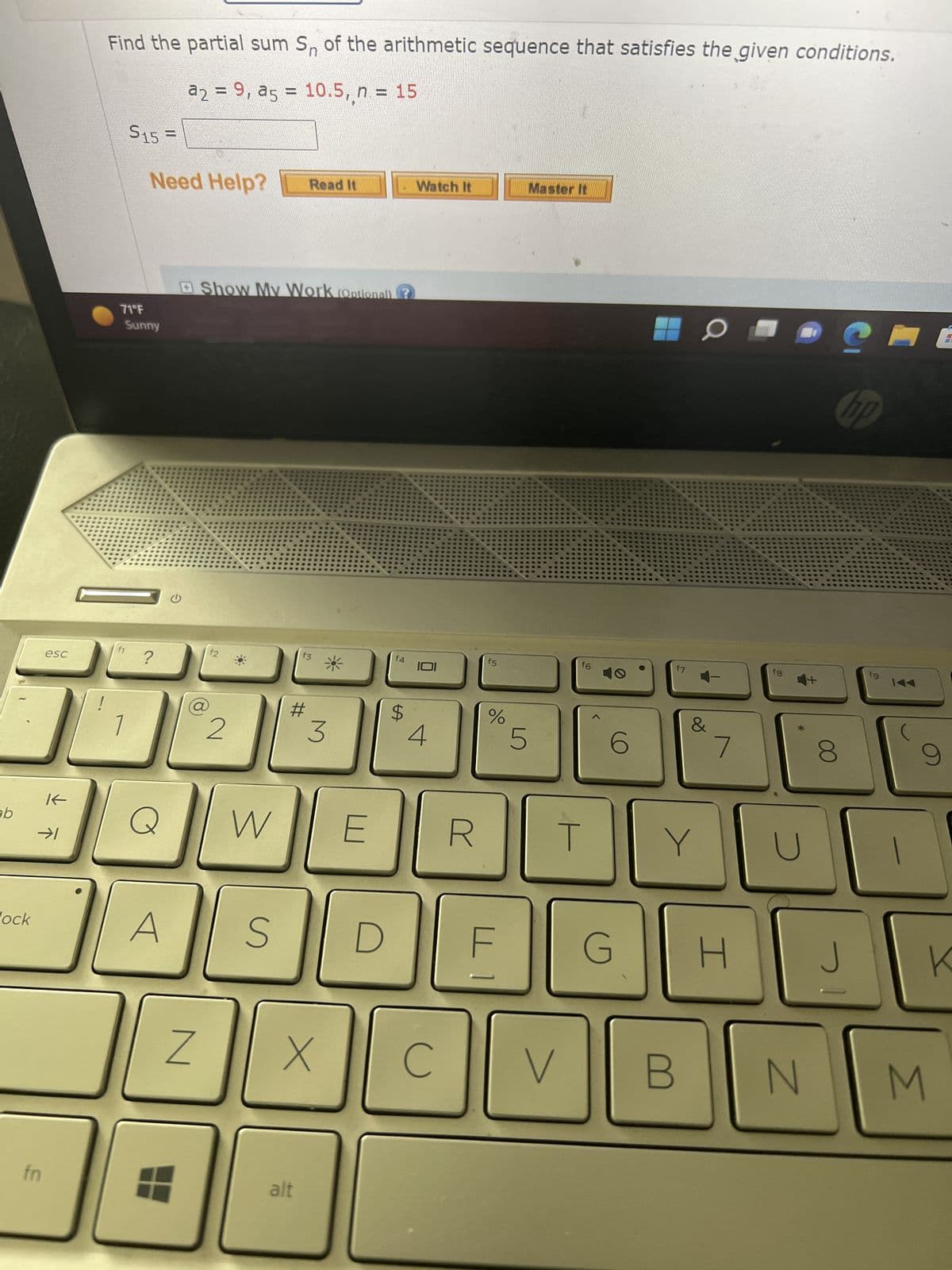 ab
lock
esc
fn
K←
→➜1
!
Find the partial sum S₁ of the arithmetic sequence that satisfies the given conditions.
a2 = 9, a5 = 10.5, n = 15
S15
Need Help?
71°F
Sunny
?
Q
A
Z
Show My Work (Optional) (?
2
W
S
Read It
#
f3
alt
X
*
3
f4
$
Watch It
IOI
4
J
C
R
f5
%
☐1
LO
5
Master It
V
f6
T
6
f7
Y
O
B
7
G H
fg
N
8
S
np
1
fg
144
3
9
K