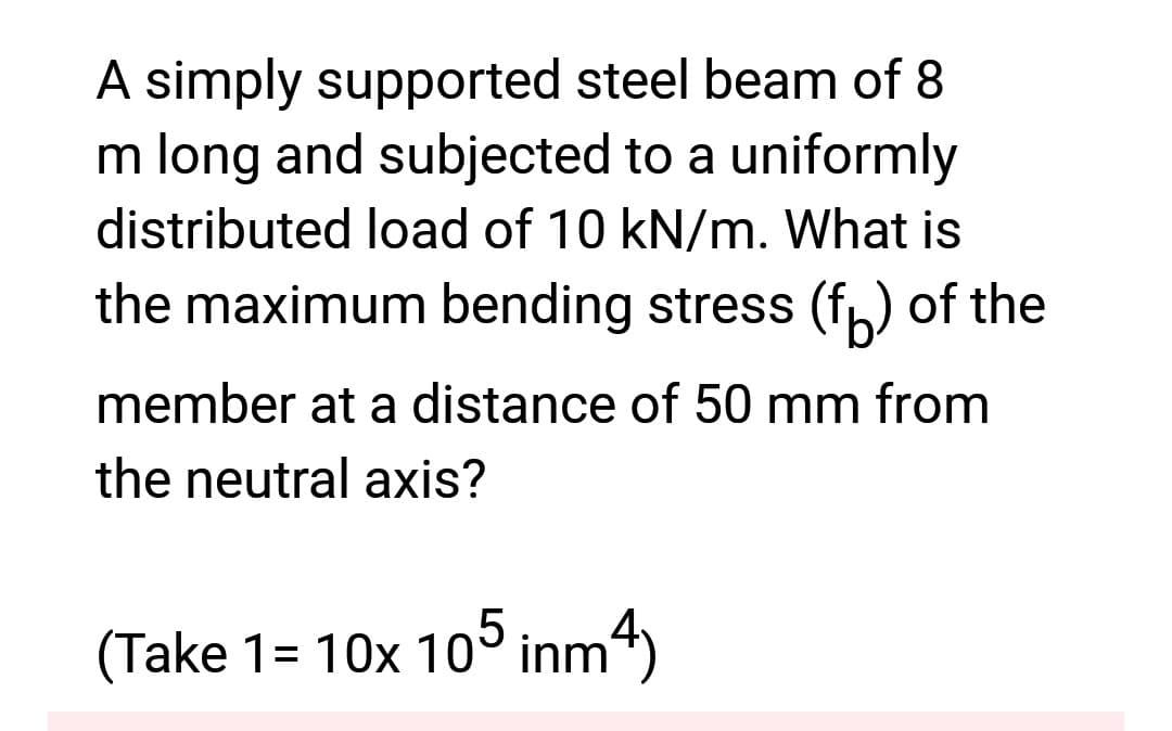 A simply supported steel beam of 8
m long and subjected to a uniformly
distributed load of 10 kN/m. What is
the maximum bending stress (f) of the
member at a distance of 50 mm from
the neutral axis?
(Take 1= 10x 105 inm4)