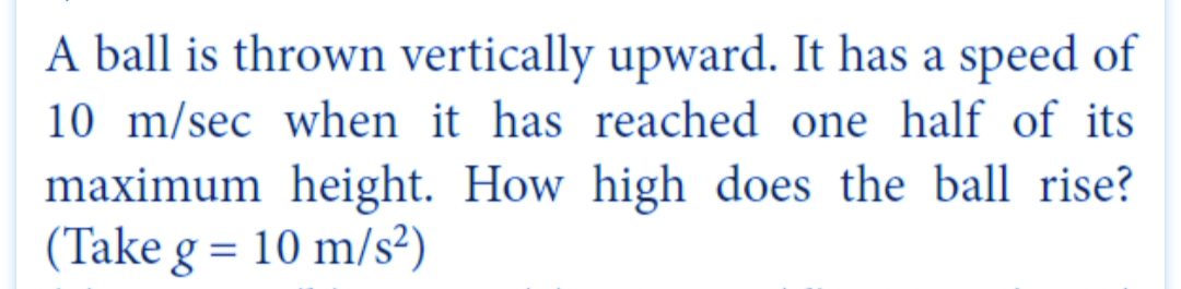 A ball is thrown vertically upward. It has a speed of
10 m/sec when it has reached one half of its
maximum height. How high does the ball rise?
(Take g = 10 m/s²)