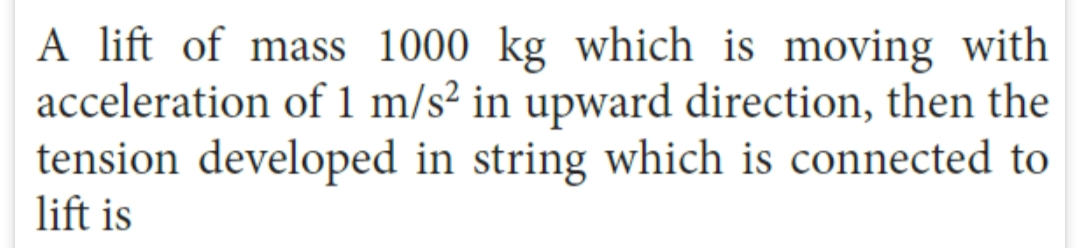 A lift of mass 1000 kg which is moving with
acceleration of 1 m/s² in upward direction, then the
tension developed in string which is connected to
lift is