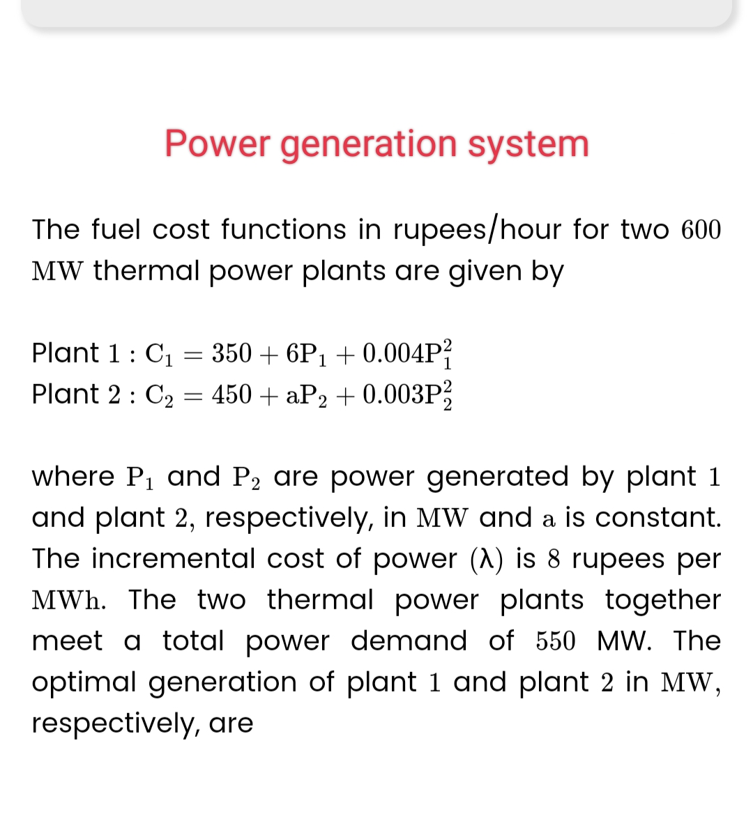 Power generation system
The fuel cost functions in rupees/hour for two 600
MW thermal power plants are given by
Plant 1 : C₁ = 350 +6P₁ +0.004P²
Plant 2 C₂ = 450+ aP₂ +0.003P²
:
1
2
where P₁ and P₂ are power generated by plant 1
and plant 2, respectively, in MW and a is constant.
The incremental cost of power (A) is 8 rupees per
MWh. The two thermal power plants together
meet a total power demand of 550 MW. The
optimal generation of plant 1 and plant 2 in MW,
respectively, are