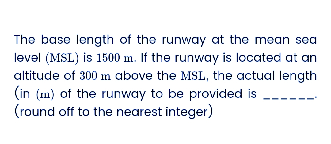 The base length of the runway at the mean sea
level (MSL) is 1500 m. If the runway is located at an
altitude of 300 m above the MSL, the actual length
(in (m) of the runway to be provided is
(round off to the nearest integer)