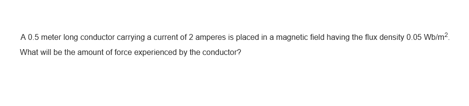 A 0.5 meter long conductor carrying a current of 2 amperes is placed in a magnetic field having the flux density 0.05 Wb/m².
What will be the amount of force experienced by the conductor?